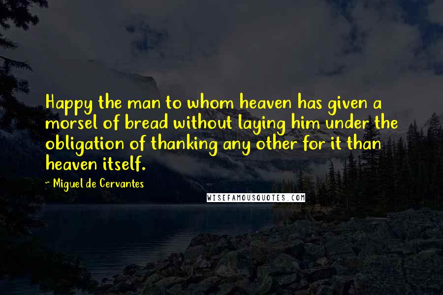 Miguel De Cervantes Quotes: Happy the man to whom heaven has given a morsel of bread without laying him under the obligation of thanking any other for it than heaven itself.