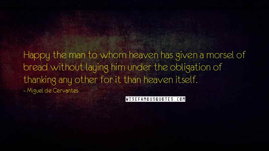 Miguel De Cervantes Quotes: Happy the man to whom heaven has given a morsel of bread without laying him under the obligation of thanking any other for it than heaven itself.