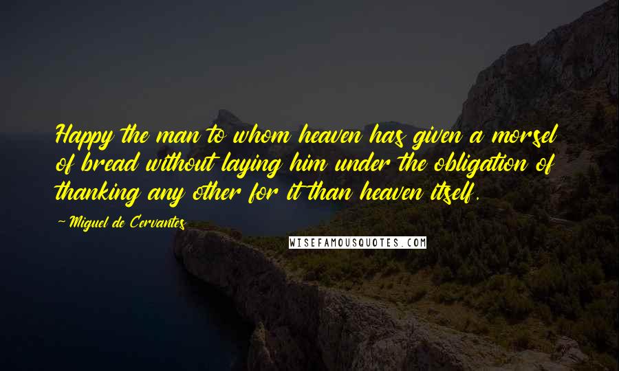 Miguel De Cervantes Quotes: Happy the man to whom heaven has given a morsel of bread without laying him under the obligation of thanking any other for it than heaven itself.