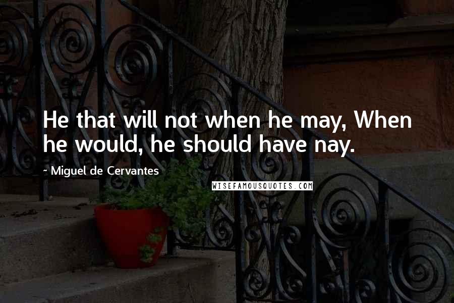 Miguel De Cervantes Quotes: He that will not when he may, When he would, he should have nay.