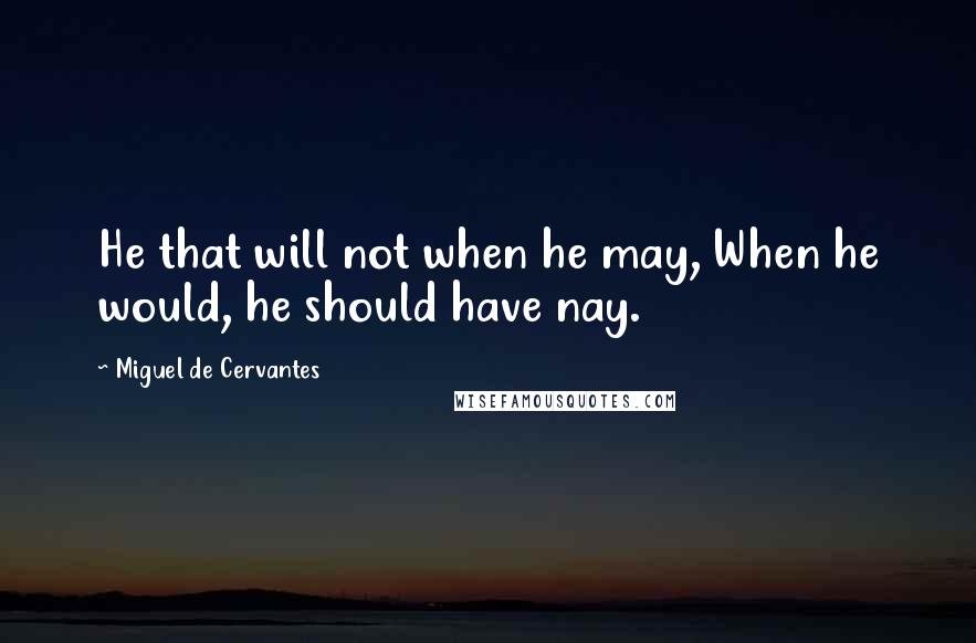 Miguel De Cervantes Quotes: He that will not when he may, When he would, he should have nay.