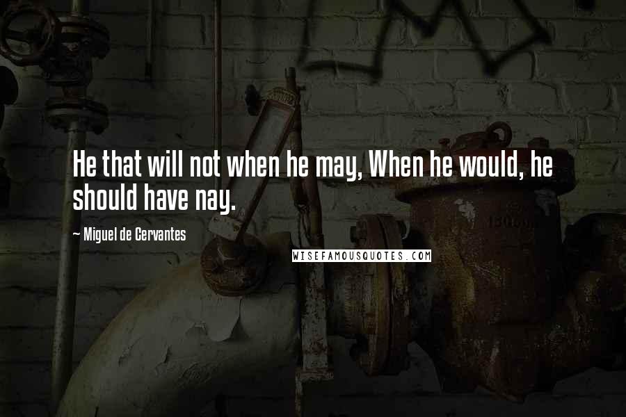 Miguel De Cervantes Quotes: He that will not when he may, When he would, he should have nay.