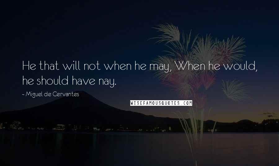 Miguel De Cervantes Quotes: He that will not when he may, When he would, he should have nay.