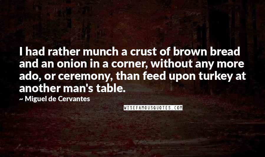 Miguel De Cervantes Quotes: I had rather munch a crust of brown bread and an onion in a corner, without any more ado, or ceremony, than feed upon turkey at another man's table.