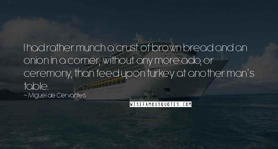 Miguel De Cervantes Quotes: I had rather munch a crust of brown bread and an onion in a corner, without any more ado, or ceremony, than feed upon turkey at another man's table.