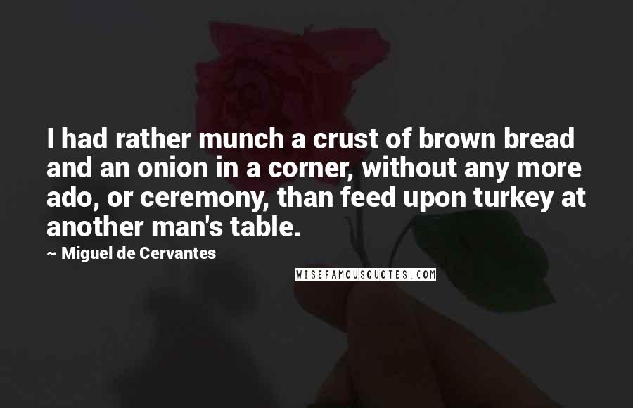Miguel De Cervantes Quotes: I had rather munch a crust of brown bread and an onion in a corner, without any more ado, or ceremony, than feed upon turkey at another man's table.