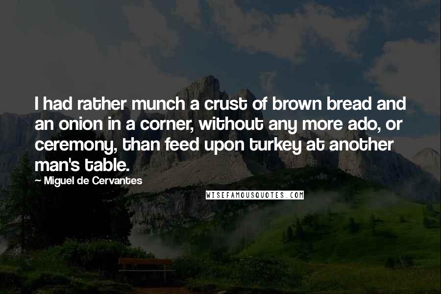 Miguel De Cervantes Quotes: I had rather munch a crust of brown bread and an onion in a corner, without any more ado, or ceremony, than feed upon turkey at another man's table.