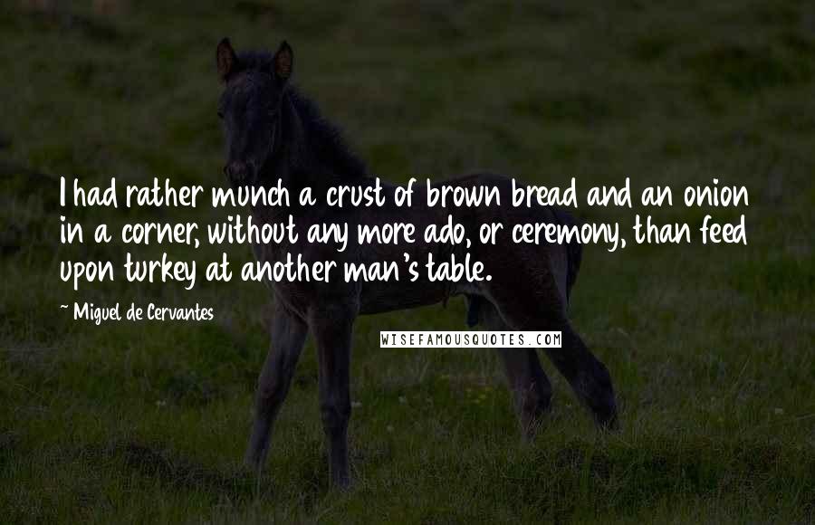 Miguel De Cervantes Quotes: I had rather munch a crust of brown bread and an onion in a corner, without any more ado, or ceremony, than feed upon turkey at another man's table.