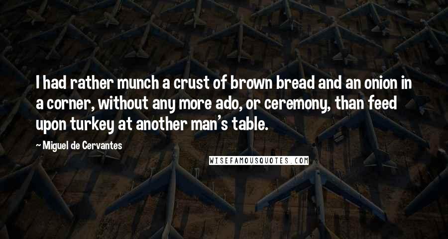 Miguel De Cervantes Quotes: I had rather munch a crust of brown bread and an onion in a corner, without any more ado, or ceremony, than feed upon turkey at another man's table.