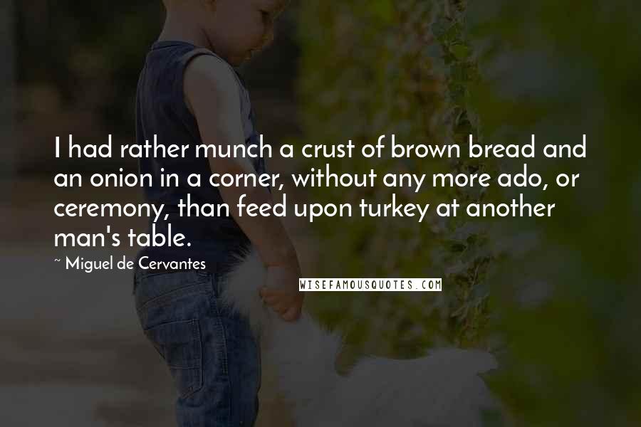 Miguel De Cervantes Quotes: I had rather munch a crust of brown bread and an onion in a corner, without any more ado, or ceremony, than feed upon turkey at another man's table.