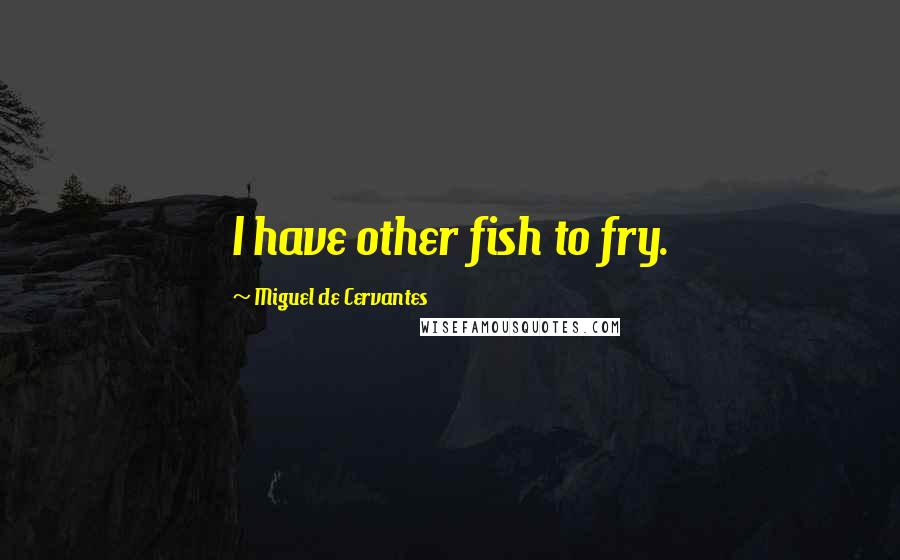 Miguel De Cervantes Quotes: I have other fish to fry.