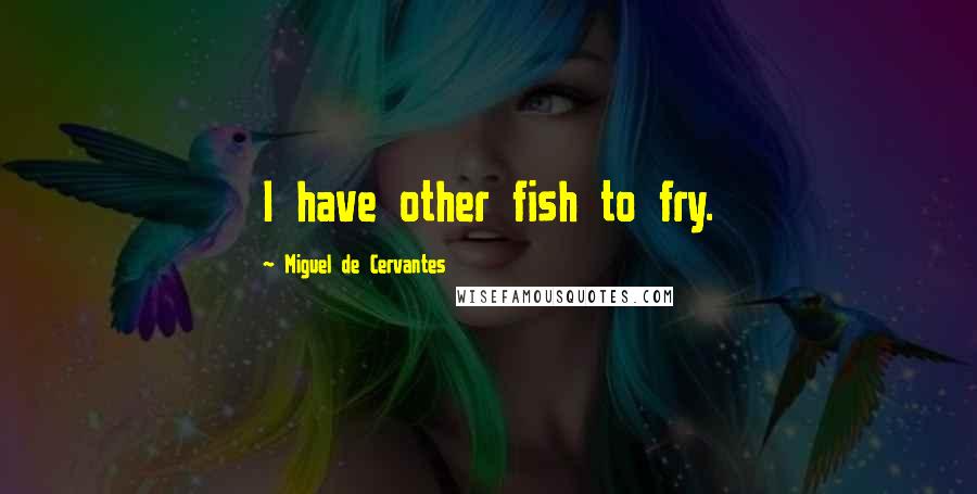 Miguel De Cervantes Quotes: I have other fish to fry.