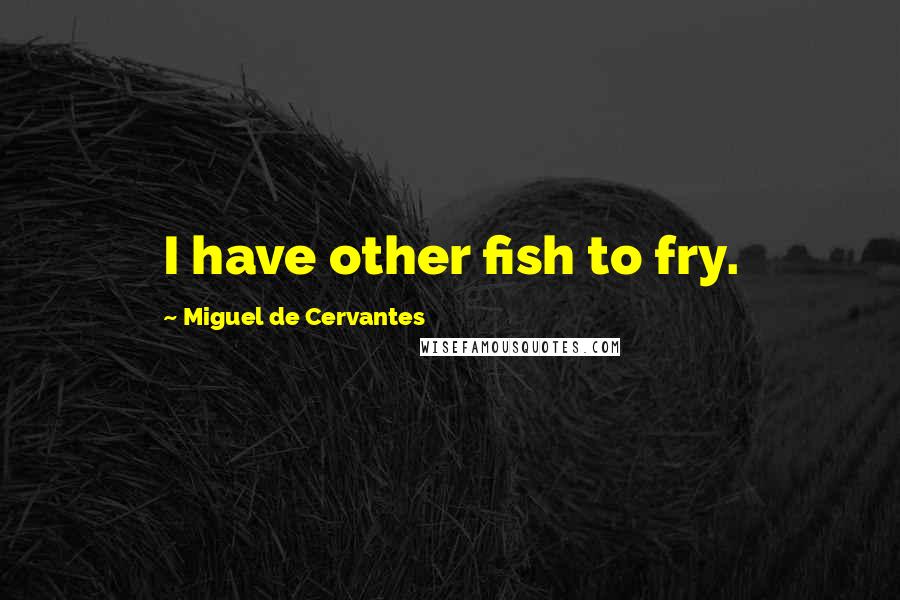 Miguel De Cervantes Quotes: I have other fish to fry.