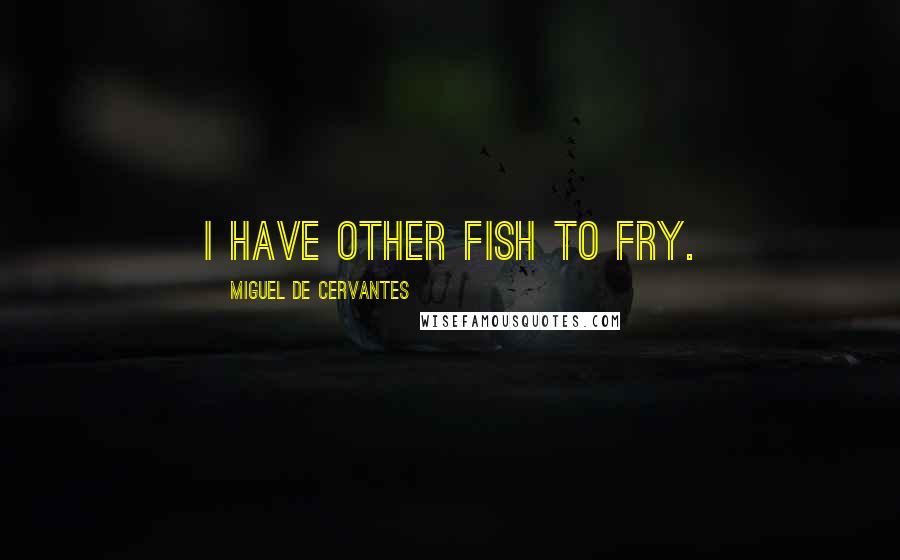 Miguel De Cervantes Quotes: I have other fish to fry.