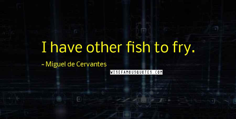 Miguel De Cervantes Quotes: I have other fish to fry.