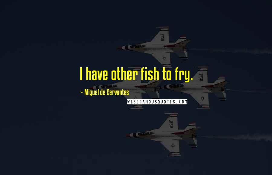 Miguel De Cervantes Quotes: I have other fish to fry.