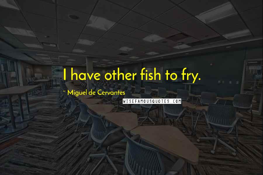 Miguel De Cervantes Quotes: I have other fish to fry.