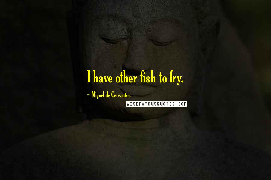 Miguel De Cervantes Quotes: I have other fish to fry.