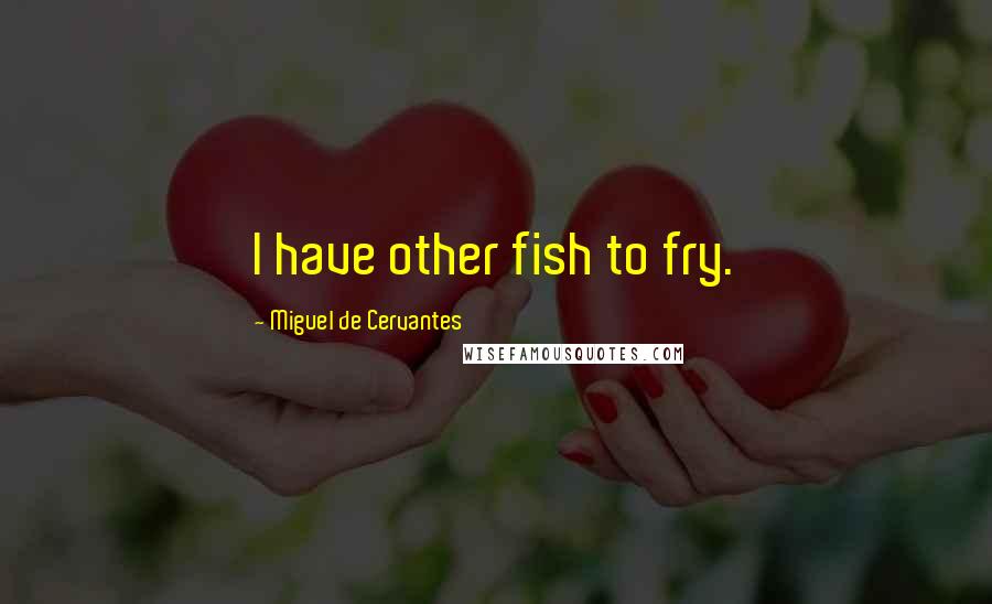 Miguel De Cervantes Quotes: I have other fish to fry.