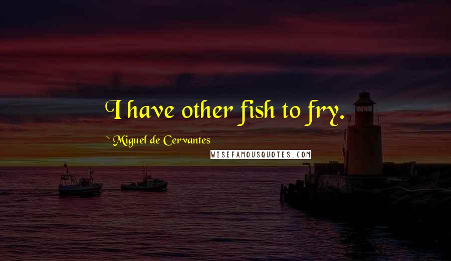 Miguel De Cervantes Quotes: I have other fish to fry.