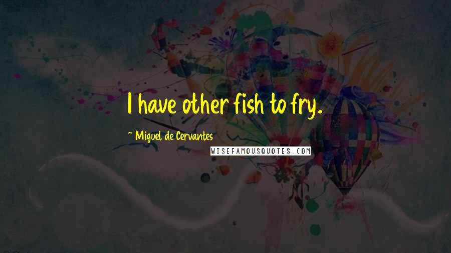 Miguel De Cervantes Quotes: I have other fish to fry.