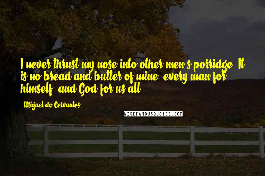 Miguel De Cervantes Quotes: I never thrust my nose into other men's porridge. It is no bread and butter of mine; every man for himself, and God for us all.