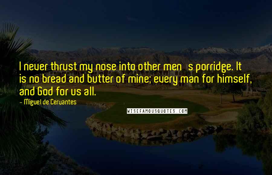 Miguel De Cervantes Quotes: I never thrust my nose into other men's porridge. It is no bread and butter of mine; every man for himself, and God for us all.