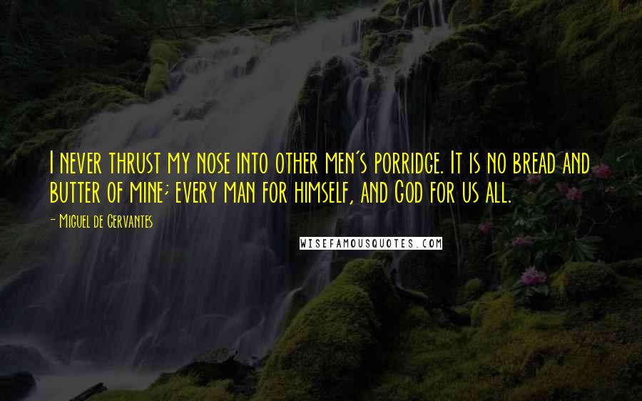 Miguel De Cervantes Quotes: I never thrust my nose into other men's porridge. It is no bread and butter of mine; every man for himself, and God for us all.