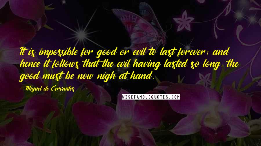 Miguel De Cervantes Quotes: It is impossible for good or evil to last forever; and hence it follows that the evil having lasted so long, the good must be now nigh at hand.