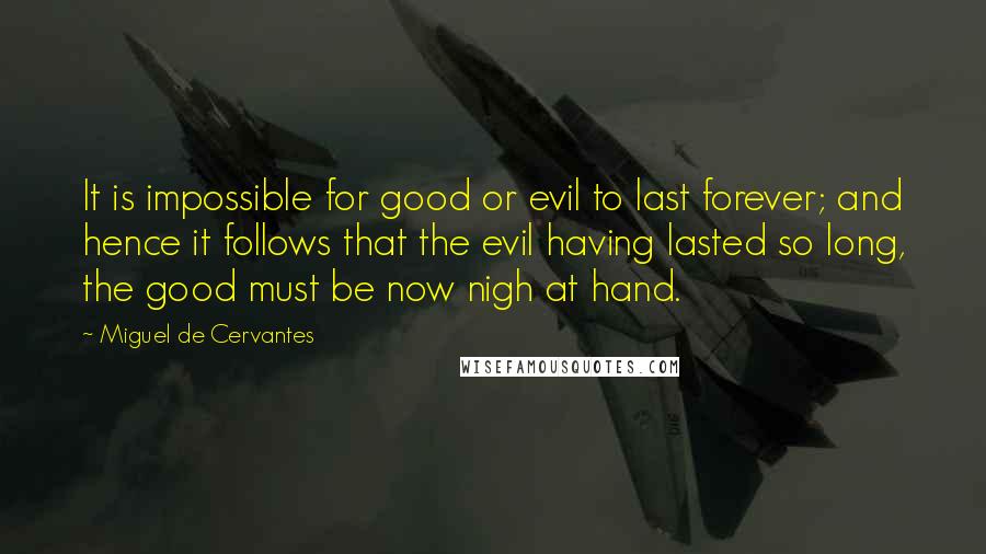 Miguel De Cervantes Quotes: It is impossible for good or evil to last forever; and hence it follows that the evil having lasted so long, the good must be now nigh at hand.