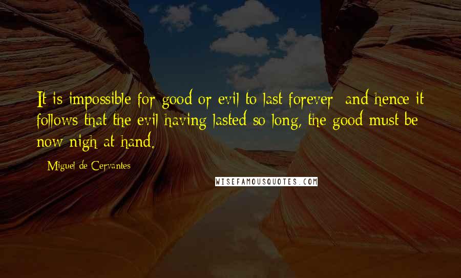 Miguel De Cervantes Quotes: It is impossible for good or evil to last forever; and hence it follows that the evil having lasted so long, the good must be now nigh at hand.