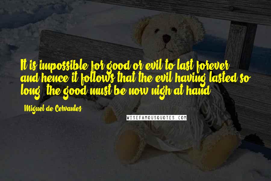 Miguel De Cervantes Quotes: It is impossible for good or evil to last forever; and hence it follows that the evil having lasted so long, the good must be now nigh at hand.