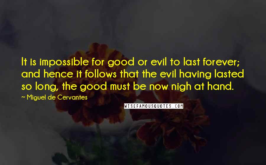 Miguel De Cervantes Quotes: It is impossible for good or evil to last forever; and hence it follows that the evil having lasted so long, the good must be now nigh at hand.