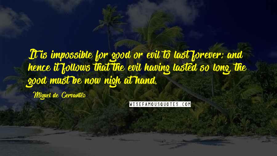 Miguel De Cervantes Quotes: It is impossible for good or evil to last forever; and hence it follows that the evil having lasted so long, the good must be now nigh at hand.