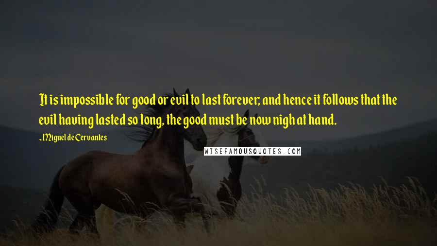 Miguel De Cervantes Quotes: It is impossible for good or evil to last forever; and hence it follows that the evil having lasted so long, the good must be now nigh at hand.