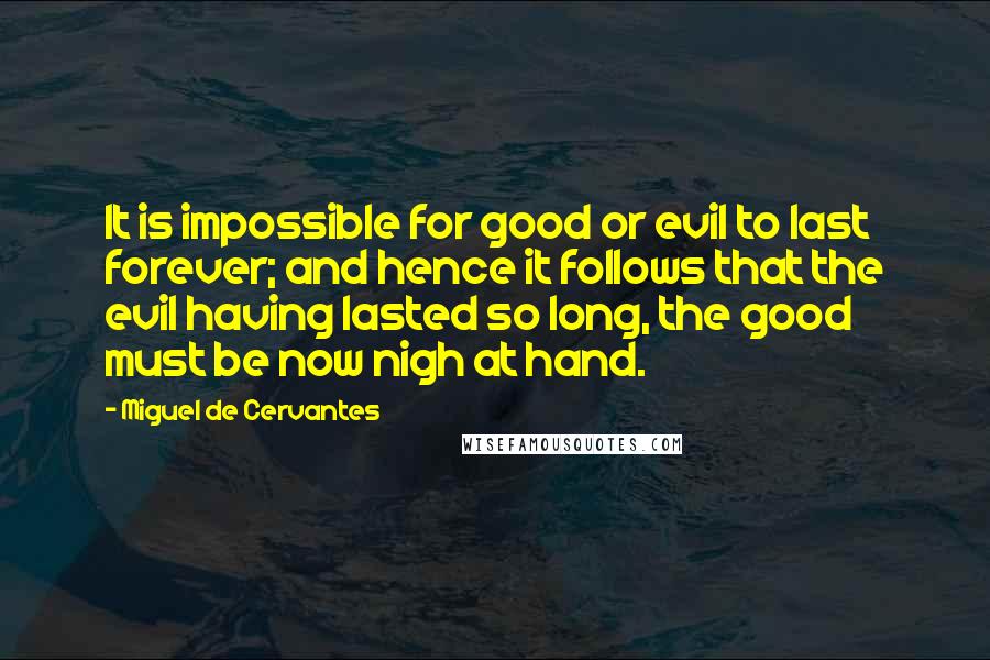 Miguel De Cervantes Quotes: It is impossible for good or evil to last forever; and hence it follows that the evil having lasted so long, the good must be now nigh at hand.