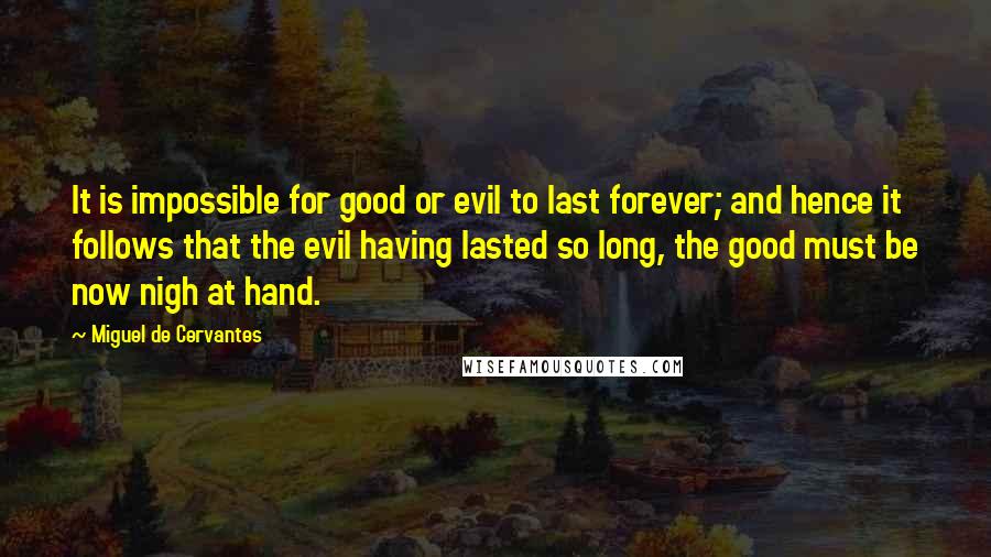 Miguel De Cervantes Quotes: It is impossible for good or evil to last forever; and hence it follows that the evil having lasted so long, the good must be now nigh at hand.