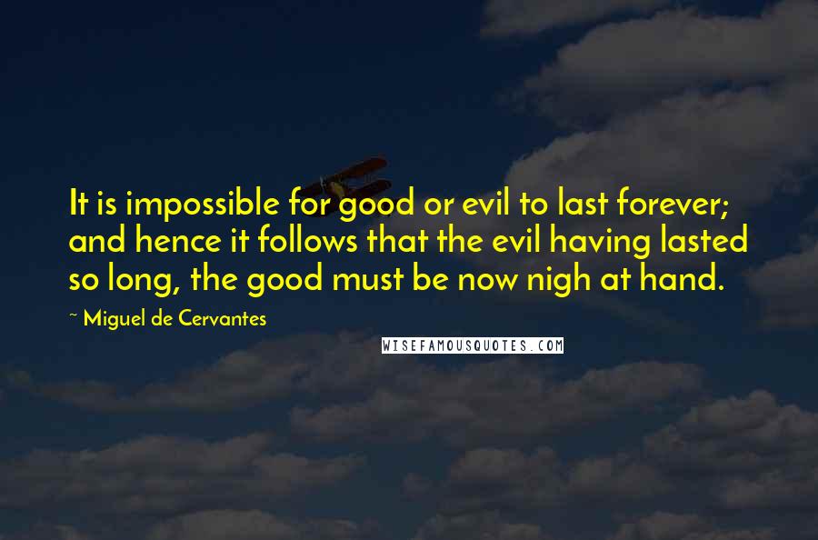 Miguel De Cervantes Quotes: It is impossible for good or evil to last forever; and hence it follows that the evil having lasted so long, the good must be now nigh at hand.