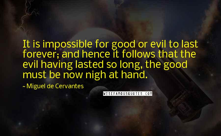 Miguel De Cervantes Quotes: It is impossible for good or evil to last forever; and hence it follows that the evil having lasted so long, the good must be now nigh at hand.