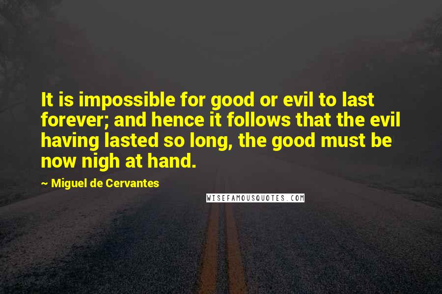 Miguel De Cervantes Quotes: It is impossible for good or evil to last forever; and hence it follows that the evil having lasted so long, the good must be now nigh at hand.