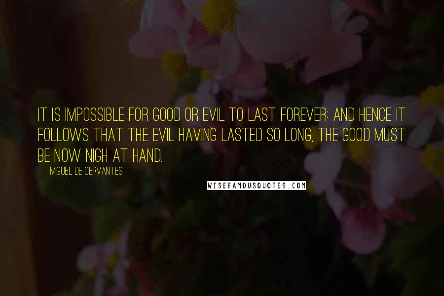 Miguel De Cervantes Quotes: It is impossible for good or evil to last forever; and hence it follows that the evil having lasted so long, the good must be now nigh at hand.