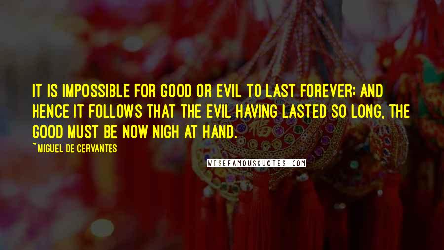 Miguel De Cervantes Quotes: It is impossible for good or evil to last forever; and hence it follows that the evil having lasted so long, the good must be now nigh at hand.