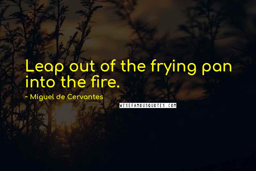 Miguel De Cervantes Quotes: Leap out of the frying pan into the fire.