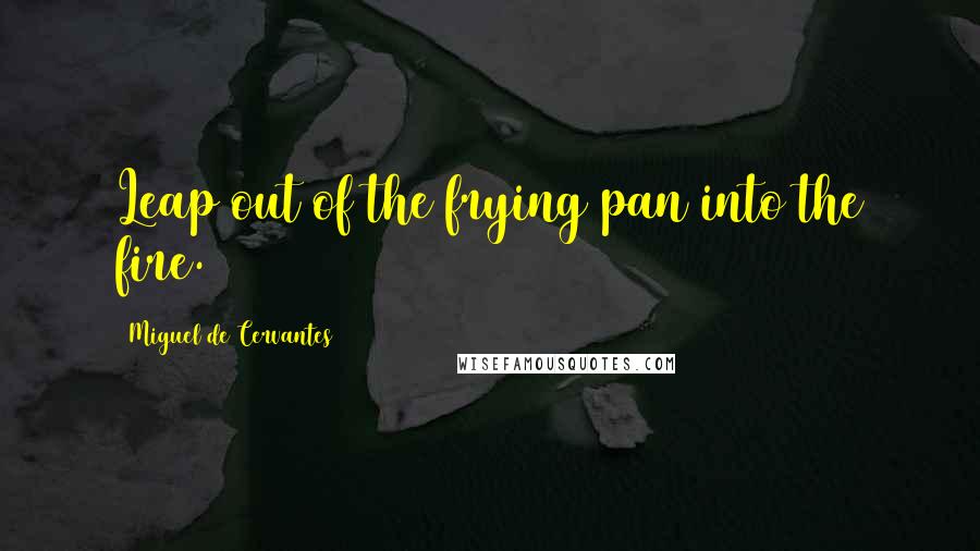 Miguel De Cervantes Quotes: Leap out of the frying pan into the fire.