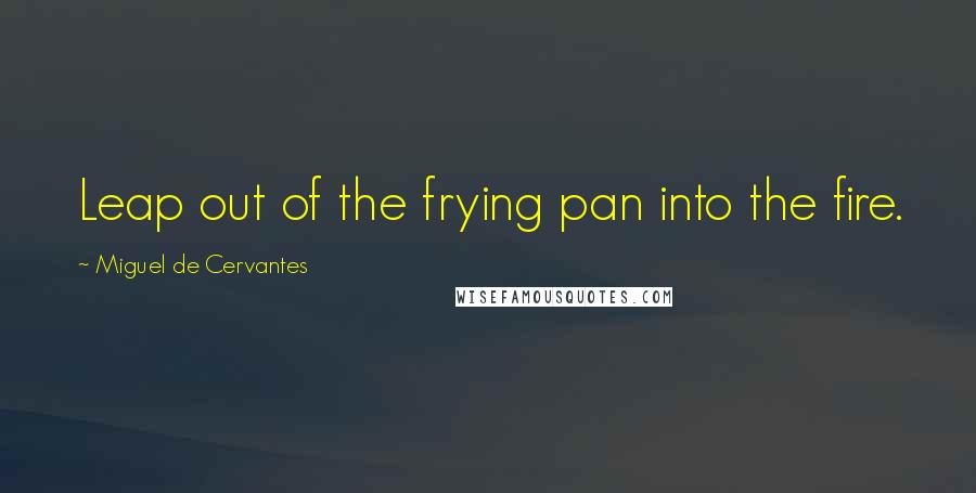 Miguel De Cervantes Quotes: Leap out of the frying pan into the fire.
