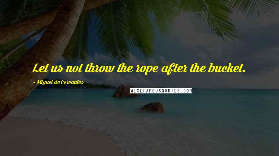 Miguel De Cervantes Quotes: Let us not throw the rope after the bucket.
