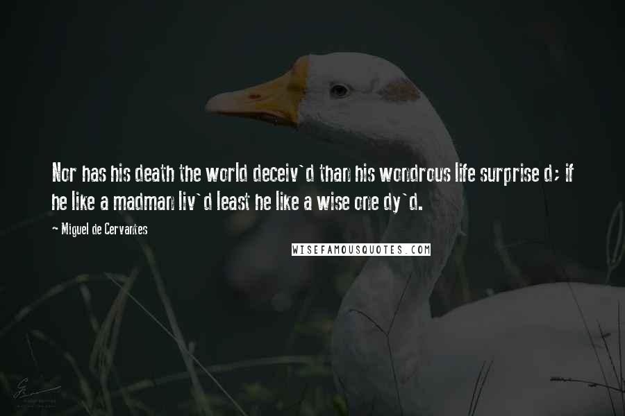 Miguel De Cervantes Quotes: Nor has his death the world deceiv'd than his wondrous life surprise d; if he like a madman liv'd least he like a wise one dy'd.