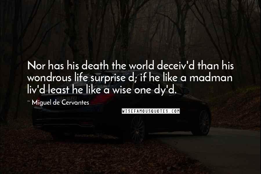Miguel De Cervantes Quotes: Nor has his death the world deceiv'd than his wondrous life surprise d; if he like a madman liv'd least he like a wise one dy'd.