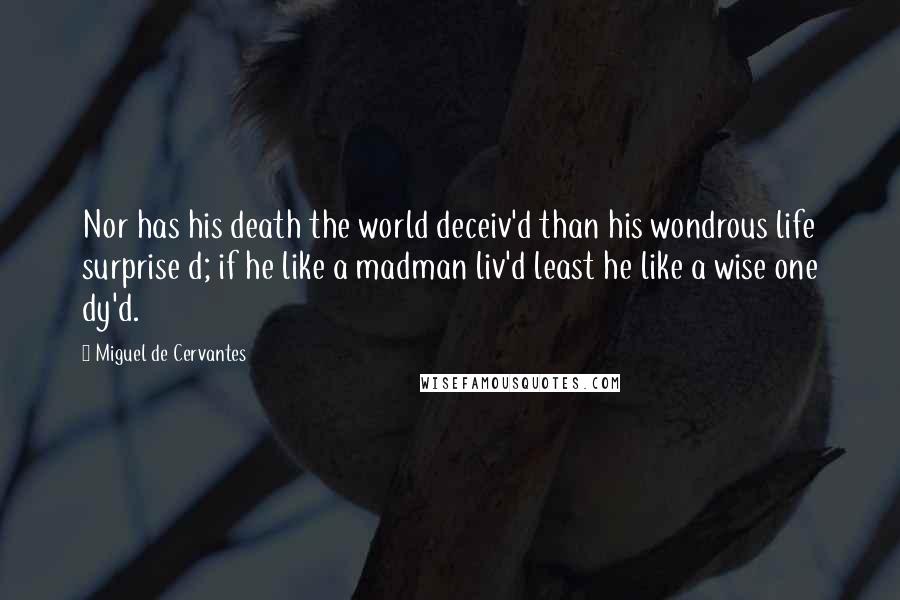 Miguel De Cervantes Quotes: Nor has his death the world deceiv'd than his wondrous life surprise d; if he like a madman liv'd least he like a wise one dy'd.