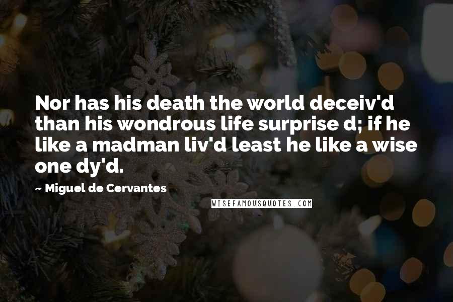 Miguel De Cervantes Quotes: Nor has his death the world deceiv'd than his wondrous life surprise d; if he like a madman liv'd least he like a wise one dy'd.